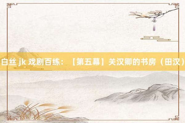 白丝 jk 戏剧百练：【第五幕】关汉卿的书房（田汉）