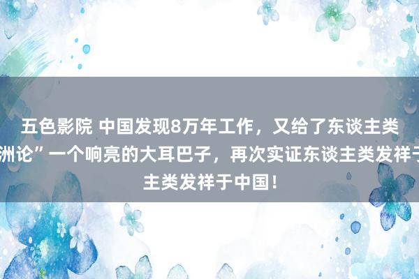 五色影院 中国发现8万年工作，又给了东谈主类“出非洲论”一个响亮的大耳巴子，再次实证东谈主类发祥于中国！