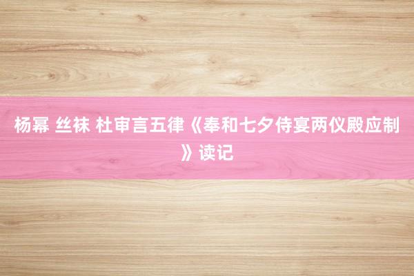 杨幂 丝袜 杜审言五律《奉和七夕侍宴两仪殿应制》读记