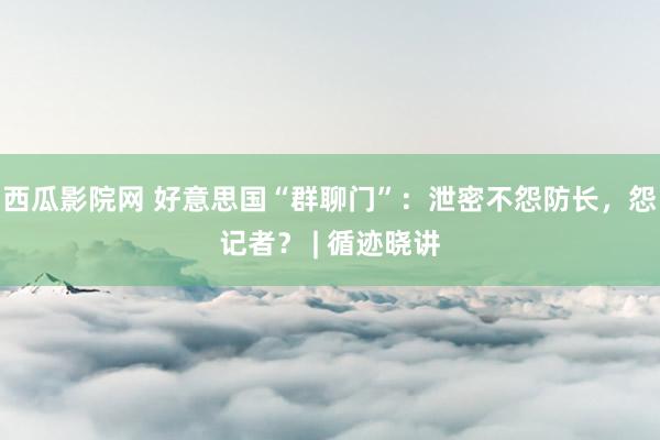 西瓜影院网 好意思国“群聊门”：泄密不怨防长，怨记者？ | 循迹晓讲