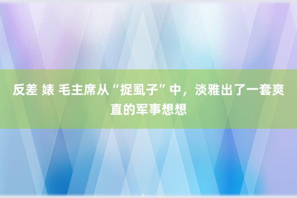 反差 婊 毛主席从“捉虱子”中，淡雅出了一套爽直的军事想想