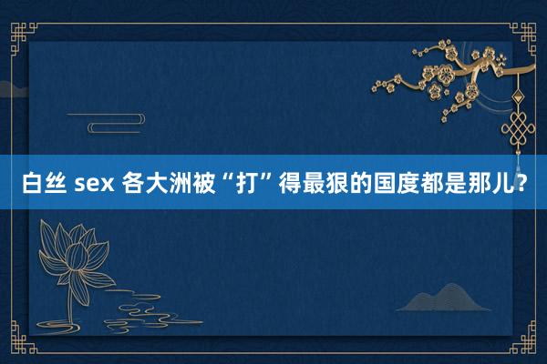白丝 sex 各大洲被“打”得最狠的国度都是那儿？