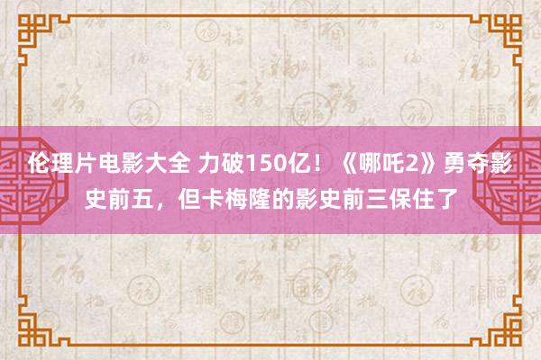 伦理片电影大全 力破150亿！《哪吒2》勇夺影史前五，但卡梅隆的影史前三保住了