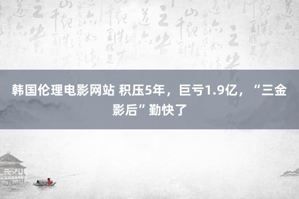 韩国伦理电影网站 积压5年，巨亏1.9亿，“三金影后”勤快了