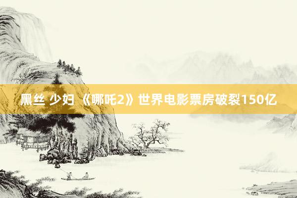 黑丝 少妇 《哪吒2》世界电影票房破裂150亿