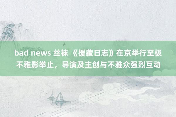 bad news 丝袜 《援藏日志》在京举行至极不雅影举止，导演及主创与不雅众强烈互动