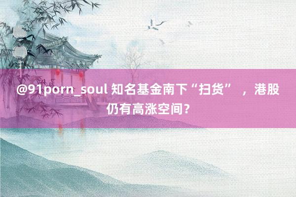 @91porn_soul 知名基金南下“扫货”  ，港股仍有高涨空间？