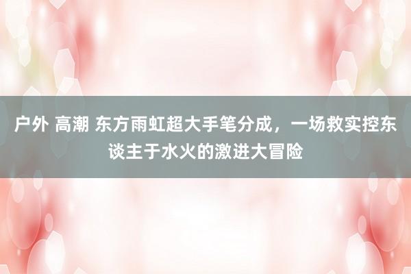 户外 高潮 东方雨虹超大手笔分成，一场救实控东谈主于水火的激进大冒险