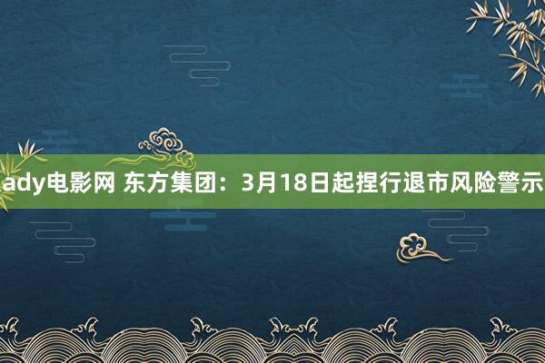 ady电影网 东方集团：3月18日起捏行退市风险警示