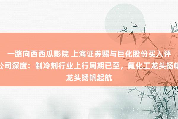 一路向西西瓜影院 上海证券赐与巨化股份买入评级，公司深度：制冷剂行业上行周期已至，氟化工龙头扬帆起航