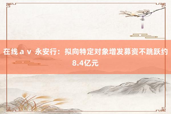 在线ａｖ 永安行：拟向特定对象增发募资不跳跃约8.4亿元
