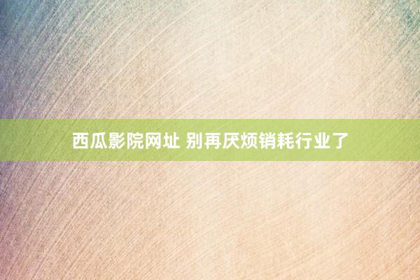 西瓜影院网址 别再厌烦销耗行业了