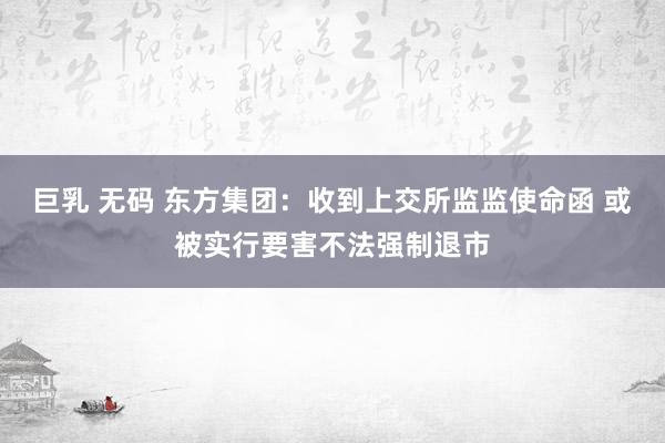 巨乳 无码 东方集团：收到上交所监监使命函 或被实行要害不法强制退市