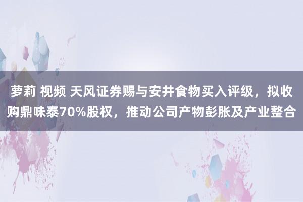 萝莉 视频 天风证券赐与安井食物买入评级，拟收购鼎味泰70%股权，推动公司产物彭胀及产业整合
