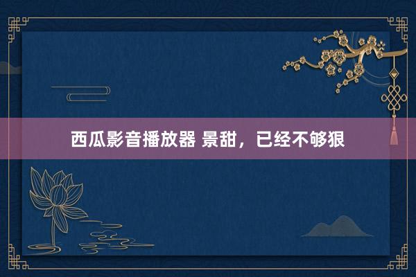 西瓜影音播放器 景甜，已经不够狠
