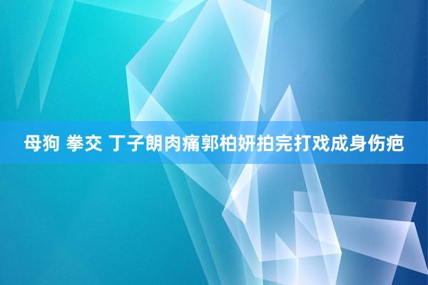母狗 拳交 丁子朗肉痛郭柏妍拍完打戏成身伤疤