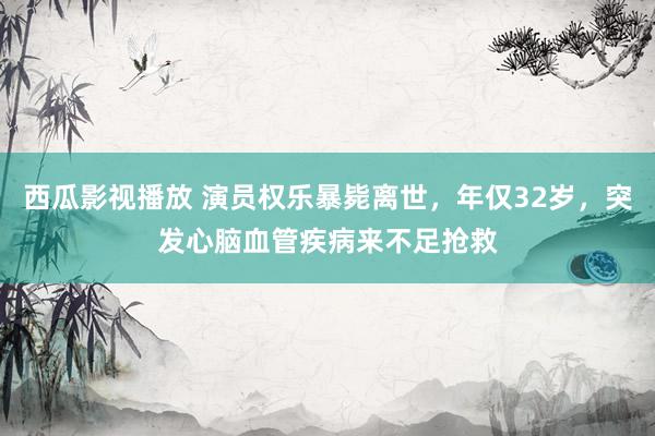 西瓜影视播放 演员权乐暴毙离世，年仅32岁，突发心脑血管疾病来不足抢救