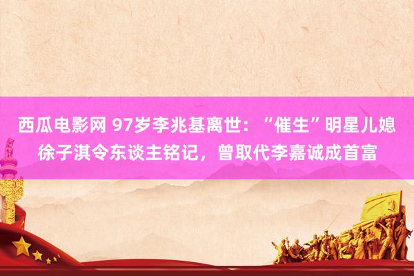 西瓜电影网 97岁李兆基离世：“催生”明星儿媳徐子淇令东谈主铭记，曾取代李嘉诚成首富